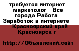 требуется интернет- маркетолог - Все города Работа » Заработок в интернете   . Красноярский край,Красноярск г.